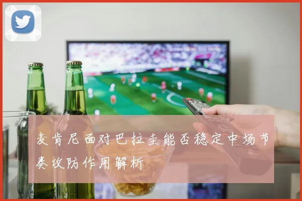 麦肯尼面对巴拉圭能否稳定中场节奏攻防作用解析