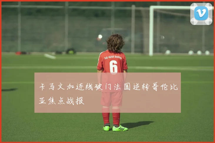 卡马文加连线破门法国逆转哥伦比亚焦点战报