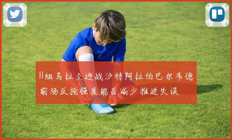 H组乌拉圭迎战沙特阿拉伯巴尔韦德前场反抢强度能否减少推进失误