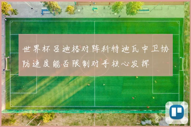 世界杯吕迪格对阵科特迪瓦中卫协防速度能否限制对手核心发挥