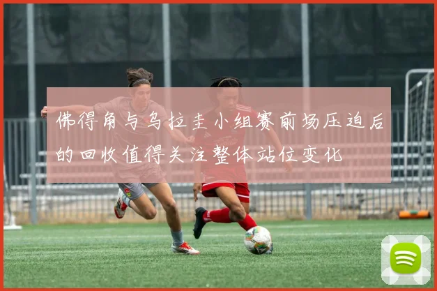 佛得角与乌拉圭小组赛前场压迫后的回收值得关注整体站位变化