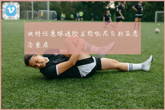 坎特任意球造险后怒吼尼日利亚悬念重启