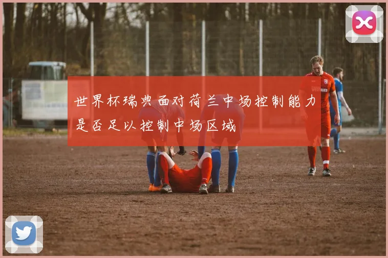 世界杯瑞典面对荷兰中场控制能力是否足以控制中场区域