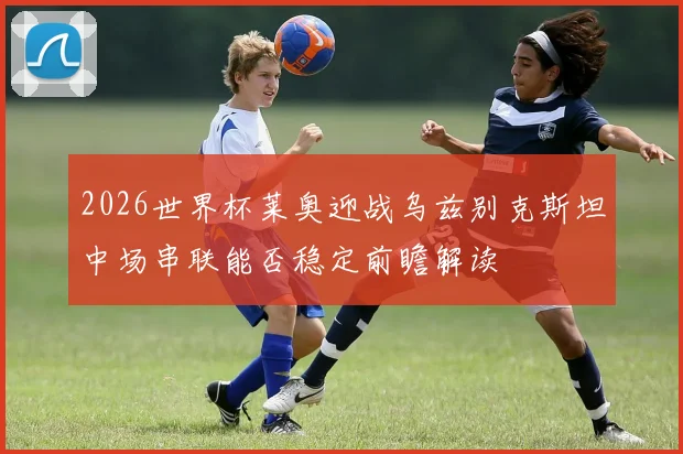 2026世界杯莱奥迎战乌兹别克斯坦中场串联能否稳定前瞻解读