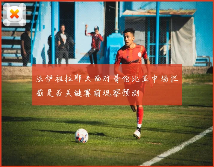 法伊祖拉耶夫面对哥伦比亚中场拦截是否关键赛前观察预测