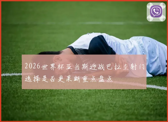 2026世界杯亚当斯迎战巴拉圭射门选择是否更果断重点盘点