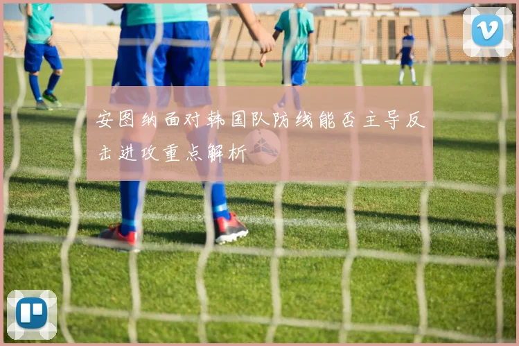 安图纳面对韩国队防线能否主导反击进攻重点解析