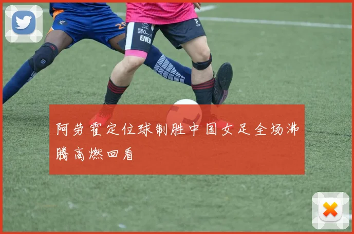 阿劳霍定位球制胜中国女足全场沸腾高燃回看