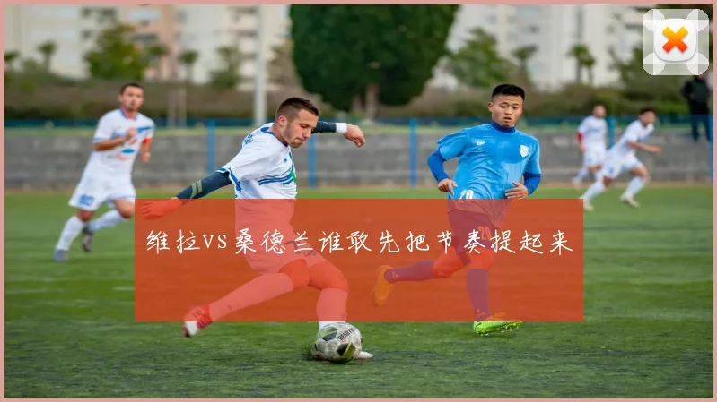 维拉vs桑德兰谁敢先把节奏提起来