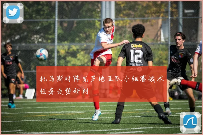 托马斯对阵克罗地亚队小组赛战术任务走势研判
