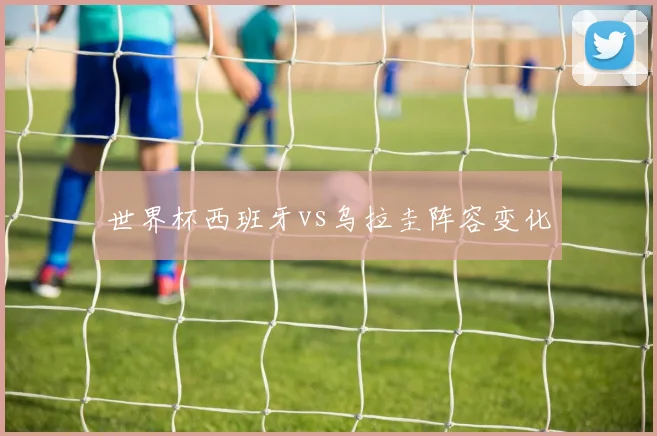 世界杯西班牙vs乌拉圭阵容变化