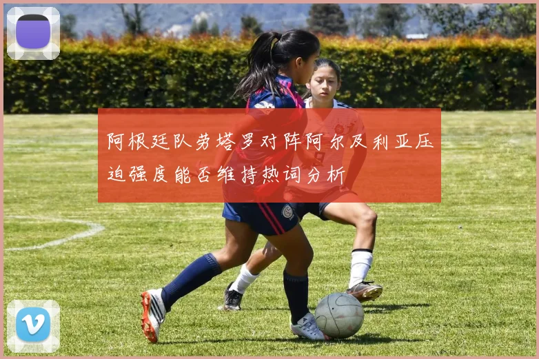 阿根廷队劳塔罗对阵阿尔及利亚压迫强度能否维持热词分析