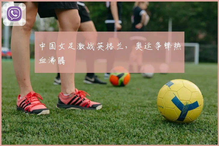 中国女足激战英格兰，奥运争锋热血沸腾