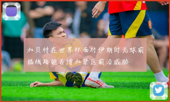 加贝特在世界杯面对伊朗时无球前插线路能否增加禁区前沿威胁