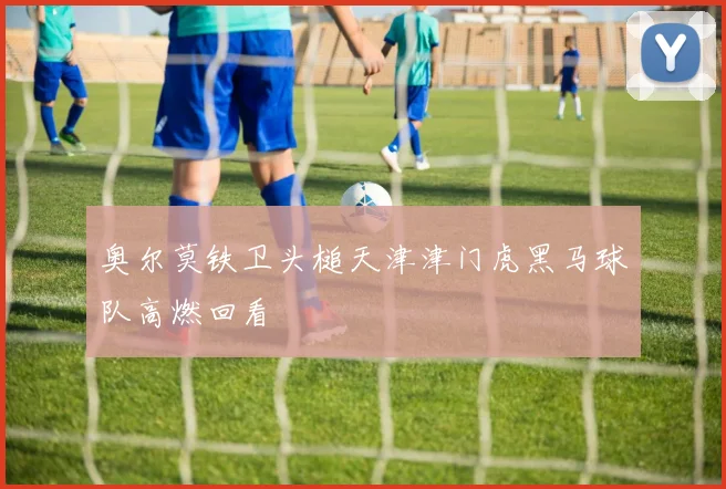 奥尔莫铁卫头槌天津津门虎黑马球队高燃回看