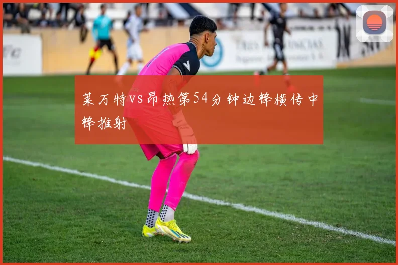 莱万特vs昂热第54分钟边锋横传中锋推射