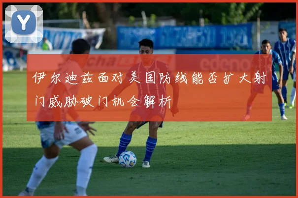 伊尔迪兹面对美国防线能否扩大射门威胁破门机会解析