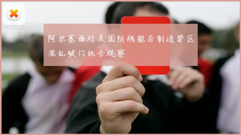 阿尔塞面对美国防线能否制造禁区混乱破门机会观察