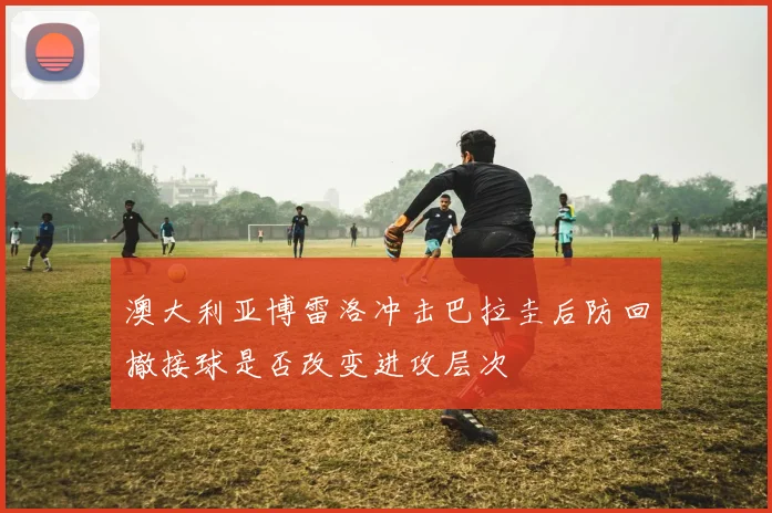 澳大利亚博雷洛冲击巴拉圭后防回撤接球是否改变进攻层次
