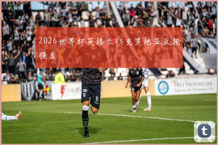 2026世界杯英格兰vs克罗地亚反抢强度
