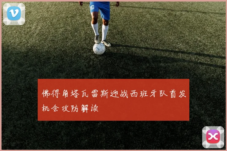 佛得角塔瓦雷斯迎战西班牙队首发机会攻防解读