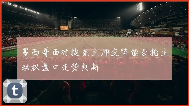 墨西哥面对捷克主帅变阵能否抢主动权盘口走势判断