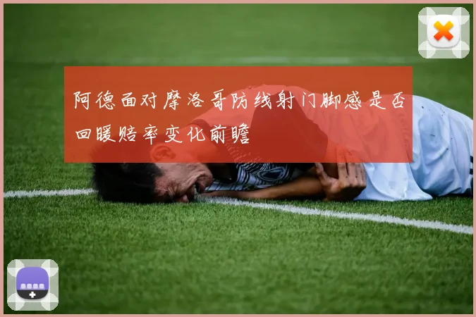 阿德面对摩洛哥防线射门脚感是否回暖赔率变化前瞻