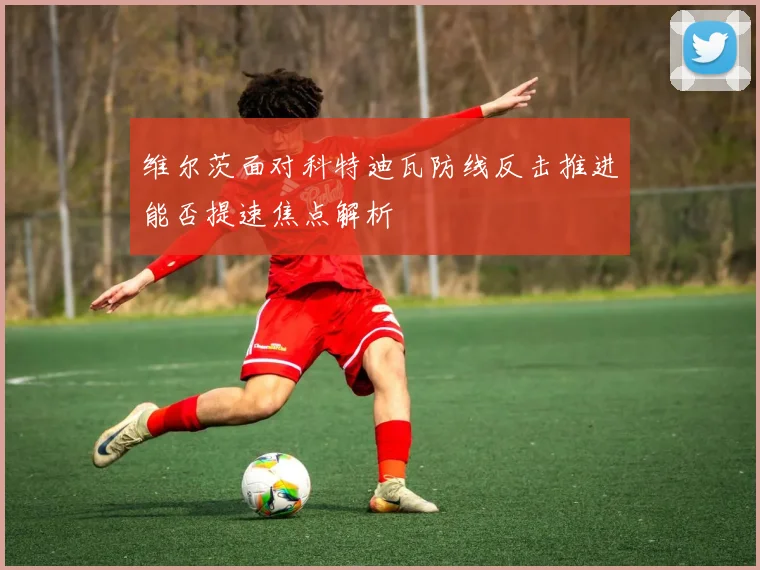 维尔茨面对科特迪瓦防线反击推进能否提速焦点解析