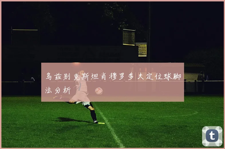 乌兹别克斯坦肖穆罗多夫定位球脚法分析