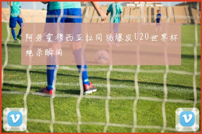阿劳霍穆西亚拉同场爆发U20世界杯绝杀瞬间