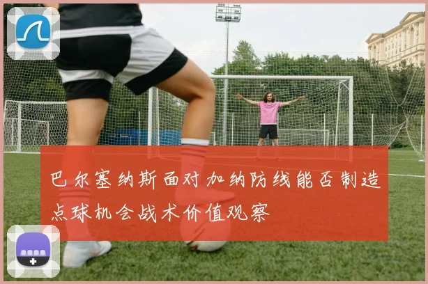 巴尔塞纳斯面对加纳防线能否制造点球机会战术价值观察