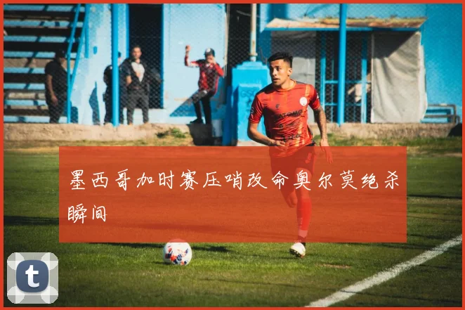 墨西哥加时赛压哨改命奥尔莫绝杀瞬间